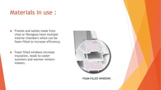 Materials in use :
 Frames and sashes made from
vinyl or fibreglass have multiple
interior chambers which can be
foam-filled to increase efficiency.
 Foam filled windows increase
insulation, leads to cooler
summers and warmer winters
indoors.
FOAM FILLED WINDOWS
 