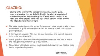 GLAZING:
 The more glazing layers, the better. For example, triple glazed products have
three layers of glass and are up to 50 percent more efficient than double
glazed products.
 A thin layer of polyester film may be used to replace one pane of glass and
reduce the overall weight.
 Low-E glass has a fine metal coating designed to reduce heat loss in winter
and heat gain in summer by up to 30 percent.
 Tinted glass will reduce summer cooling costs but may increase heating costs
in the longer heating season.
Glazing is the term for the transparent material, usually glass,
used in a window, door or skylight. Usually the glazing is contained
in something called an insulating glass (IG) unit which consists of at
least two panes of glass separated by a spacer bar and sealed around
the edges to make them airtight.
CONTINUED…
 