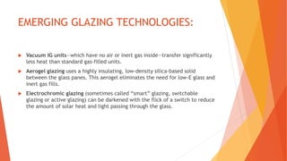 EMERGING GLAZING TECHNOLOGIES:
 Vacuum IG units—which have no air or inert gas inside—transfer significantly
less heat than standard gas-filled units.
 Aerogel glazing uses a highly insulating, low-density silica-based solid
between the glass panes. This aerogel eliminates the need for low-E glass and
inert gas fills.
 Electrochromic glazing (sometimes called “smart” glazing, switchable
glazing or active glazing) can be darkened with the flick of a switch to reduce
the amount of solar heat and light passing through the glass.
 