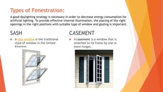 Types of Fenestration:
SASH
 A sash window is the traditional
style of window in the United
Kingdom.
CASEMENT
 A casement is a window that is
attached to its frame by one or
more hinges.
A good daylighting strategy is necessary in order to decrease energy consumption for
artificial lighting. To provide effective internal illumination, the placing of the right
openings in the right positions with suitable type of window and glazing is important.
 