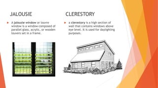JALOUSIE
 A jalousie window or louvre
window is a window composed of
parallel glass, acrylic, or wooden
louvers set in a frame.
CLERESTORY
 a clerestory is a high section of
wall that contains windows above
eye level. It is used for daylighting
purposes.
 