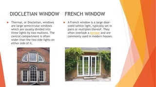 DIOCLETIAN WINDOW
 Thermal, or Diocletian, windows
are large semicircular windows
which are usually divided into
three lights by two mullions. The
central compartment is often
wider than the two side lights on
either side of it.
FRENCH WINDOW
 A French window is a large door-
sized lattice light, typically set in
pairs or multiples thereof. They
often overlook a terrace and are
commonly used in modern houses.
 