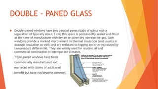 DOUBLE - PANED GLASS
 Double-paned windows have two parallel panes (slabs of glass) with a
separation of typically about 1 cm; this space is permanently sealed and filled
at the time of manufacture with dry air or other dry nonreactive gas. Such
windows provide a marked improvement in thermal insulation (and usually in
acoustic insulation as well) and are resistant to fogging and frosting caused by
temperature differential. They are widely used for residential and
commercial construction in intemperate climates.
Triple-paned windows have been
commercially manufactured and
marketed with claims of additional
benefit but have not become common.
 