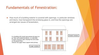 Fundamentals of Fenestration:
 How much of a building exterior is covered with openings, in particular windows
and doors, how transparent the enclosing glass is, and how the openings are
arranged are issues of fenestration.
In a building with mixed use(commercial space on
gr. Floor and residential above), it is desirable
to allow maximum open viewing from the street
on the ground floor,
however the upper floors require more privacy.
Smaller windows
Larger windows
 