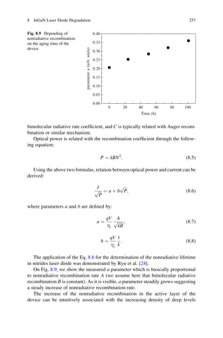 bimolecular radiative rate coefﬁcient, and C is typically related with Auger recom-
bination or similar mechanism.
Optical power is related with the recombination coefﬁcient through the follow-
ing equation:
P ¼ kBN2
: (8.5)
Using the above two formulas, relation between optical power and current can be
derived:
I
ﬃﬃﬃ
P
p ¼ a þ b
ﬃﬃﬃ
P
p
; (8.6)
where parameters a and b are deﬁned by:
a ¼
qV
j
A
ﬃﬃﬃﬃﬃﬃ
kB
p ; (8.7)
b ¼
qV
j
1
k
: (8.8)
The application of the Eq. 8.6 for the determination of the nonradiative lifetime
in nitrides laser diode was demonstrated by Ryu et al. [24].
On Fig. 8.9, we show the measured a parameter which is basically proportional
to nonradiative recombination rate A (we assume here that bimolecular radiative
recombination B is constant). As it is visible, a parameter steadily grows suggesting
a steady increase of nonradiative recombination rate.
The increase of the nonradiative recombination in the active layer of the
device can be intuitively associated with the increasing density of deep levels
0 20 40 60 80 100
0.00
0.05
0.10
0.15
0.20
0.25
0.30
0.35
0.40
parametera(arb.units)
Time (h)
Fig. 8.9 Depending of
nonradiative recombination
on the aging time of the
device
8 InGaN Laser Diode Degradation 257
 
