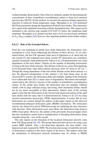 (within Schottky-Read model). One of the few methods suitable for determining the
concentration of these nonradiative recombination centers is deep level transient
spectroscopy (DLTS). In this method, we measure the junction-related capacitance
transient in relatively broad temperature range. Meneghini et al. [25] performed
DLTS measurements during the degradation of InGaN laser diodes. They detected a
new signal of the amplitude increasing with the degradation time. This signal can be
attributed to the electron trap situated 0.35–0.45 eV below the conduction band
minimum. Meneghini et al. pointed out that such a level was previously attributed
to VGa-(ON)3 complex [26]; however, this important problem needs further studies.
8.4.2.3 Role of the Extended Defects
From the very beginning of nitride laser diode fabrication, the dislocations were
considered as a key factor inﬂuencing the lifetime of these devices. As we men-
tioned before, the ﬁrst CW operated violet laser of Nakamura et al. lased only for
one second [3] and contained most likely around 109
dislocations per centimeter
squared. Systematic study performed by Takeya et al. [18] demonstrated very steep
dependence of the laser diodes’ lifetime on the number of threading dislocations
existing in the laser diode structure. The lifetime of the device varies from hundreds
to ten thousand hours when defect density decreases from 107
down to 106
cmÀ2
.
Though the strong dependence of the laser diode lifetime on the defect density is a
fact, the physical interpretation of this relation is far from being clear. In the
classical III-V systems, the dislocation glide and multiply, leading to the formation
of so-called dark lines [9] is a main cause of degradation. Movement and multipli-
cation lead to the effective increase of the number of nonradiative recombination
centers. In the nitride laser diodes, the dislocation does not multiply. Gallium
nitride, with its large cohesion energy and strong, short interatomic bonds, should
not be too much susceptible to these phenomena. Indeed, most of the existing
papers claim that the dislocations in the stressed and unstressed regions of the aged
laser diodes look the same, like it is demonstrated by Tomiya et al. [27] by using
electron transmission microscopy (TEM) characterization. It means that no new
dislocations are created, though the authors of that paper reports on the observed
recombination-enhanced dislocation glide (REDG) mechanism. The dislocation
activity was observed in situ in TEM microscope by irradiating the laser structures
with electrons. These dislocations were, most likely, the dislocation loops lying in
(0001) basal plane. However, the authors of the previously discussed paper claim
that this mechanism cannot lead to multiplication of threading dislocations being
extended along the c axis of the crystal.
The only reports on the formation of the localized dislocation network come
from UK Sharp group [28, 29]. This group fabricated their devices by using a gas
source MBE method. After a few-hour-long operation, the laser diodes were
deprocessed and examined by TEM. The electron microscopy revealed the network
of dislocations conﬁned in the active region of the device. The authors claim that
the mechanism of dislocation network formation may be similar to REDG
258 P. Perlin and Ł. Marona
 