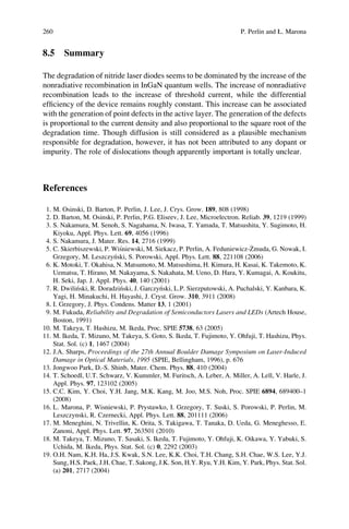 8.5 Summary
The degradation of nitride laser diodes seems to be dominated by the increase of the
nonradiative recombination in InGaN quantum wells. The increase of nonradiative
recombination leads to the increase of threshold current, while the differential
efﬁciency of the device remains roughly constant. This increase can be associated
with the generation of point defects in the active layer. The generation of the defects
is proportional to the current density and also proportional to the square root of the
degradation time. Though diffusion is still considered as a plausible mechanism
responsible for degradation, however, it has not been attributed to any dopant or
impurity. The role of dislocations though apparently important is totally unclear.
References
1. M. Osinski, D. Barton, P. Perlin, J. Lee, J. Crys. Grow. 189, 808 (1998)
2. D. Barton, M. Osinski, P. Perlin, P.G. Eliseev, J. Lee, Microelectron. Reliab. 39, 1219 (1999)
3. S. Nakamura, M. Senoh, S. Nagahama, N. Iwasa, T. Yamada, T. Matsushita, Y. Sugimoto, H.
Kiyoku, Appl. Phys. Lett. 69, 4056 (1996)
4. S. Nakamura, J. Mater. Res. 14, 2716 (1999)
5. C. Skierbiszewski, P. Wis´niewski, M. Siekacz, P. Perlin, A. Feduniewicz-Z˙muda, G. Nowak, I.
Grzegory, M. Leszczyn´ski, S. Porowski, Appl. Phys. Lett. 88, 221108 (2006)
6. K. Motoki, T. Okahisa, N. Matsumoto, M. Matsushima, H. Kimura, H. Kasai, K. Takemoto, K.
Uematsu, T. Hirano, M. Nakayama, S. Nakahata, M. Ueno, D. Hara, Y. Kumagai, A. Koukitu,
H. Seki, Jap. J. Appl. Phys. 40, 140 (2001)
7. R. Dwilin´ski, R. Doradzin´ski, J. Garczyn´ski, L.P. Sierzputowski, A. Puchalski, Y. Kanbara, K.
Yagi, H. Minakuchi, H. Hayashi, J. Cryst. Grow. 310, 3911 (2008)
8. I. Grzegory, J. Phys. Condens. Matter 13, 1 (2001)
9. M. Fukuda, Reliability and Degradation of Semiconductors Lasers and LEDs (Artech House,
Boston, 1991)
10. M. Takeya, T. Hashizu, M. Ikeda, Proc. SPIE 5738, 63 (2005)
11. M. Ikeda, T. Mizuno, M. Takeya, S. Goto, S. Ikeda, T. Fujimoto, Y. Ohfuji, T. Hashizu, Phys.
Stat. Sol. (c) 1, 1467 (2004)
12. J.A. Sharps, Proceedings of the 27th Annual Boulder Damage Symposium on Laser-Induced
Damage in Optical Materials, 1995 (SPIE, Bellingham, 1996), p. 676
13. Jongwoo Park, D.-S. Shinb, Mater. Chem. Phys. 88, 410 (2004)
14. T. Schoedl, U.T. Schwarz, V. Kummler, M. Furitsch, A. Leber, A. Miller, A. Lell, V. Harle, J.
Appl. Phys. 97, 123102 (2005)
15. C.C. Kim, Y. Choi, Y.H. Jang, M.K. Kang, M. Joo, M.S. Noh, Proc. SPIE 6894, 689400–1
(2008)
16. L. Marona, P. Wisniewski, P. Prystawko, I. Grzegory, T. Suski, S. Porowski, P. Perlin, M.
Leszczynski, R. Czernecki, Appl. Phys. Lett. 88, 201111 (2006)
17. M. Meneghini, N. Trivellin, K. Orita, S. Takigawa, T. Tanaka, D. Ueda, G. Meneghesso, E.
Zanoni, Appl. Phys. Lett. 97, 263501 (2010)
18. M. Takeya, T. Mizuno, T. Sasaki, S. Ikeda, T. Fujimoto, Y. Ohfuji, K. Oikawa, Y. Yabuki, S.
Uchida, M. Ikeda, Phys. Stat. Sol. (c) 0, 2292 (2003)
19. O.H. Nam, K.H. Ha, J.S. Kwak, S.N. Lee, K.K. Choi, T.H. Chang, S.H. Chae, W.S. Lee, Y.J.
Sung, H.S. Paek, J.H. Chae, T. Sakong, J.K. Son, H.Y. Ryu, Y.H. Kim, Y. Park, Phys. Stat. Sol.
(a) 201, 2717 (2004)
260 P. Perlin and Ł. Marona
 