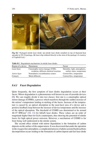 8.4.1 Facet Degradation
Quite frequently, the ﬁrst symptom of laser diodes degradation occurs at their
facets. Mirror degradation is a phenomenon well known in case of arsenide devices
[9]. We can roughly divide it into two classes: ﬁrst one is a catastrophic optical
mirror damage (COMD), a process which manifests through the sudden increase of
the mirror’s temperature leading to melting of the facets. Increase of the tempera-
ture is caused by an optical absorption in the near-facet area of a device and a
positive feedback loop between the increase of device temperature and the increase
of the optical absorption. The threshold of COMD was determined to be around
40–57 MW/cm2
[10, 11] for InGaN laser diodes. These values are an order of
magnitude higher than for GaAs counterparts, thus showing the potential of nitride
lasers for high optical power emission. However, a mechanism of COMD is far
from being well understood in the nitride system.
The second effect related with mirror degradation is the formation of carbon
deposits on the surface of the output mirror. It was discovered that under the operation
in the oxygen-free atmosphere, a complicated process of photo-assisted hydrocarbons
decomposition occurs leading to the formation of carbon deposit and fast laser diode
Fig. 8.2 Packaged nitride laser diode: (a) nitride laser diode installed on top of diamond heat
spreader in TO 18 package, (b) laser chip soldered directly to the stem of the package (A courtesy
of TopGaN Ltd.)
Table 8.1 Degradation mechanisms in nitride laser diodes
Region of a device Phenomena Factor
Laser facet Catastrophic mirror damage (COD),
oxidation, different chemical reactions
Humidity, light, atmospheres,
surface states, temperature
Active layer Nonradiative recombination centers Current ﬂow, temperature
Contacts Metal diffusion Current ﬂow, temperature
250 P. Perlin and Ł. Marona
 