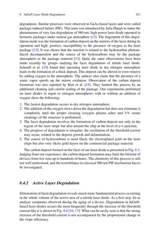 degradation. Similar processes were observed in GaAs-based lasers and were called
package-induced failure (PIF). This term was introduced by Julia Sharps to name the
phenomenon of very fast degradation of 980 nm, high power laser diode operated in
hermetic packages under neutral gas atmosphere [12]. The ﬁngerprint of this degra-
dation mode was the formation of carbon deposit on the mirrors of the laser during its
operation and high, positive, susceptibility to the presence of oxygen in the laser
package [13]. It was shown that the reaction is related to the hydrocarbon photoin-
duced decomposition and the source of the hydrocarbons may be the package
atmosphere or the package material [13]. Quite the same observations have been
made recently by groups studying the facet degradation of nitride laser diode.
Schoedl et al. [14] found that operating laser diode in dry nitrogen atmosphere
leads to the formation of a thick deposit. This deposit can be altered or even remove
by adding oxygen to the atmosphere. The authors also claim that the presence of a
water vapor speeds up the mirror oxidation. Observation of the carbon deposit
formation was also reported by Kim et al. [15]. They limited this process by an
additional cleaning and careful sealing of the package. Our experiments performed
on laser diodes in argon or nitrogen atmospheres with or without an addition of
oxygen show the following:
1. The fastest degradation occurs in dry nitrogen atmosphere.
2. The addition of the oxygen slows down the degradation but does not eliminate it
completely until the proper cleaning (oxygen plasma asher and UV ozone
cleaning) of the structure is performed.
3. The facet degradation involves the formation of carbon deposit not only in the
region of the laser stripe but also around the chip at the level of p-n junction.
4. The progress of degradation is irregular; the oscillation of the threshold current
may occur, related to the deposit growth and delamination.
5. The source of hydrocarbons is most likely the electroplated gold on the laser
chips but also very likely gold layers on the commercial package material.
The carbon deposit formed on the facet of our laser diode is presented in Fig. 8.3.
Judging from our experience, the carbon deposit formation may limit the lifetime of
devices from few tens up to hundreds of hours. The chemistry of this process is still
not well understood, and the resemblance to classical 980 nm PIF mechanism has to
be investigated.
8.4.2 Active Layer Degradation
Elimination of facet degradation reveals much more fundamental process occurring
in the whole volume of the active area of a nitride laser diode. As a ﬁrst step, let us
analyze symptoms observed during the aging of a device. Degradation in InGaN-
based laser diodes occurs the most frequently through the increase of the threshold
current like it is shown in Fig. 8.4 [16, 17]. What can be easily seen is that the strong
increase of the threshold current is not accompanied by the proportional change in
the slope efﬁciency.
8 InGaN Laser Diode Degradation 251
 