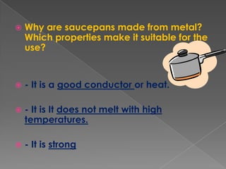 Why are saucepans made from metal? Which properties make it suitable for the use?- It is a good conductor or heat.- It is It does not melt with high temperatures.- It is strong