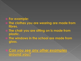 For example:The clothes you are wearing are made from fibres.The chair you are sitting on is made from plastic.The windows in the school are made from glass.Can you see any other examples around you?