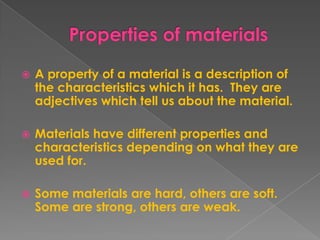 Properties of materialsA property of a material is a description of the characteristics which it has.  They are adjectives which tell us about the material.Materials have different properties and characteristics depending on what they are used for.  Some materials are hard, others are soft.  Some are strong, others are weak.