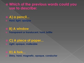 Which of the previous words could you use to describe:A) a pencil...Hard, light, opaqueB) A windowTransparent or translucent, hard, brittleC) A piece of paper...Light, opaque, malleableD) A fork...Shiny, hard, magnetic, opaque, conductor