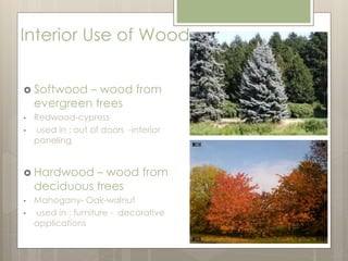 Interior Use of Wood 
 Softwood – wood from 
evergreen trees 
• Redwood-cypress 
• used in : out of doors -interior 
paneling 
 Hardwood – wood from 
deciduous trees 
• Mahogany- Oak-walnut 
• used in : furniture - decorative 
applications 
 