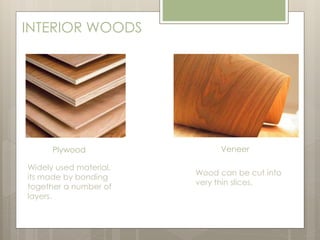 INTERIOR WOODS 
Plywood Veneer 
Widely used material, 
its made by bonding 
together a number of 
layers. 
Wood can be cut into 
very thin slices. 
 