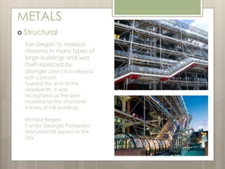 METALS 
 Structural 
Iron began to replace 
masonry in many types of 
large buildings and was 
itself replaced by 
stronger steel ( iron alloyed 
with carbon). 
Toward the end of the 
nineteenth, it was 
recognized as the best 
material for the structural 
frames of tall buildings. 
Richard Rogers 
Center Georges Pompidou 
Monumental aspect in the 
city 
 
