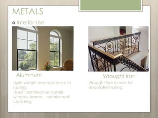 METALS 
 Interior Use 
Aluminum Wrought Iron 
Light weight and resistance to 
rusting. 
Used : architecture details-window 
frames – exterior wall 
cladding. 
Wrought iron is used for 
decorative railing. 
 