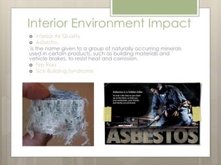 Interior Environment Impact 
 Interior Air Quality 
 Asbestos 
is the name given to a group of naturally occurring minerals 
used in certain products, such as building materials and 
vehicle brakes, to resist heat and corrosion. 
 Fire Risks 
 Sick-Building Syndrome 
 