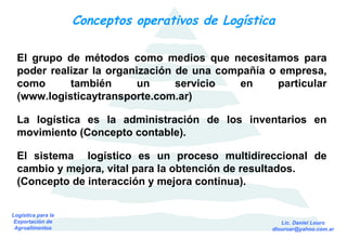 Conceptos operativos de Logística El grupo de métodos como medios que necesitamos para poder realizar la organización de una compañía o empresa, como también un servicio en particular (www.logisticaytransporte.com.ar) La logística es la administración de los inventarios en movimiento (Concepto contable). El sistema  logístico es un proceso multidireccional de cambio y mejora, vital para la obtención de resultados. (Concepto de interacción y mejora continua). 