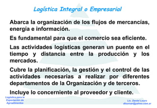 Logística Integral o Empresarial  Abarca la organización de los flujos de mercancías, energía e información. Es fundamental para que el comercio sea eficiente. Las actividades logísticas generan un puente en el tiempo y distancia entre la producción y los mercados. Cubre la planificación, la gestión y el control de las actividades necesarias a realizar por diferentes departamentos de la Organización y de terceros. Incluye lo concerniente al proveedor y cliente. 