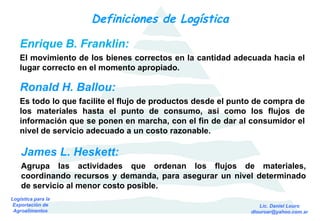 Definiciones de Logística Enrique B. Franklin: El movimiento de los bienes correctos en la cantidad adecuada hacia el lugar correcto en el momento apropiado. Ronald H. Ballou: Es todo lo que facilite el flujo de productos desde el punto de compra de los materiales hasta el punto de consumo, así como los flujos de información que se ponen en marcha, con el fin de dar al consumidor el nivel de servicio adecuado a un costo razonable. James L. Heskett: Agrupa las actividades que ordenan los flujos de materiales, coordinando recursos y demanda, para asegurar un nivel determinado de servicio al menor costo posible. 