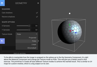 To be able to manipulate how the image is wrapped on the sphere go to the the Geometry Component, it’s right
above the Material Component and change the Texture mode to Polar. This will give you a better result in this
exercise. The primitives in Create all have different Texture modes to achieve the wanted result. This is similar to UV
maps for custom meshes, which is a big subject on its own.
 