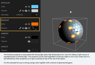 The Emissive property is associated with strong light, glow, high temperature etc. Use it for faking a light source or
something that is emitting light. This property can be used regardless of having a light or not in your scene, but it is
still affected by other properties as it gets screened on top of the rest of the layers.
For this example let’s put a strong orange color together with a texture of glowing hexagons.
 
