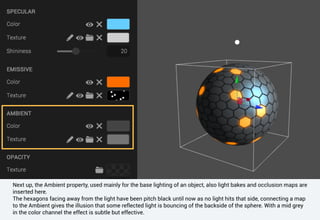 Next up, the Ambient property, used mainly for the base lighting of an object, also light bakes and occlusion maps are
inserted here.
The hexagons facing away from the light have been pitch black until now as no light hits that side, connecting a map
to the Ambient gives the illusion that some reflected light is bouncing of the backside of the sphere. With a mid grey
in the color channel the effect is subtle but effective.
 