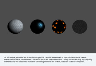 For this tutorial, the focus will be on Diffuse, Specular, Emissive and Ambient. A cool Sci-Fi ball will be created.
As this is the Material fundamentals a few areas will be left for future tutorials. Things like Normal map input, Opacity
and Reflectivity will be covered in another tutorial together with the bottom part of the Material Component.
 