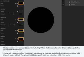 Start by creating a new scene and delete the “default light” from the hierarchy, this is the default light setup which is
not wanted for this exercise.
Then simply create sphere from the + CREATE menu, adjust all the properties in the Material Component so the color
channels are set to black. The sphere should be completely black and without any lights in the scene.
 