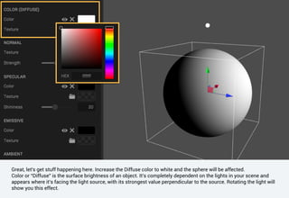 Great, let's get stuff happening here. Increase the Diffuse color to white and the sphere will be affected.
Color or “Diffuse” is the surface brightness of an object. It’s completely dependent on the lights in your scene and
appears where it’s facing the light source, with its strongest value perpendicular to the source. Rotating the light will
show you this effect.
 