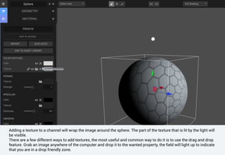Adding a texture to a channel will wrap the image around the sphere. The part of the texture that is lit by the light will
be visible.
There are a few different ways to add textures, the most useful and common way to do it is to use the drag and drop
feature. Grab an image anywhere of the computer and drop it to the wanted property, the field will light up to indicate
that you are in a drop friendly zone.
 