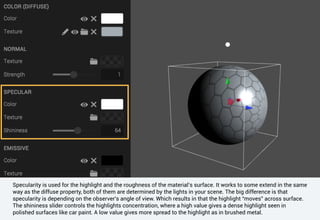 Specularity is used for the highlight and the roughness of the material’s surface. It works to some extend in the same
way as the diffuse property, both of them are determined by the lights in your scene. The big difference is that
specularity is depending on the observer's angle of view. Which results in that the highlight “moves” across surface.
The shininess slider controls the highlights concentration, where a high value gives a dense highlight seen in
polished surfaces like car paint. A low value gives more spread to the highlight as in brushed metal.
 