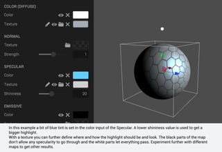 In this example a bit of blue tint is set in the color input of the Specular. A lower shininess value is used to get a
bigger highlight.
With a texture you can further define where and how the highlight should be and look. The black parts of the map
don't allow any specularity to go through and the white parts let everything pass. Experiment further with different
maps to get other results.
 