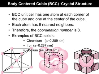 Body Centered Cubic (BCC) Crystal Structure
• BCC unit cell has one atom at each corner of
the cube and one at the center of the cube.
• Each atom has 8 nearest neighbors.
• Therefore, the coordination number is 8.
• Examples of BCC solids:
 Chromium (a=0.289 nm)
 Iron (a=0.287 nm)
 Sodium (a=0.429 nm)
 