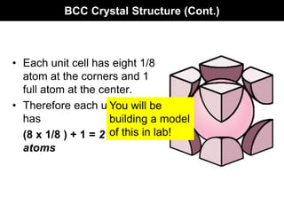 BCC Crystal Structure (Cont.)
• Each unit cell has eight 1/8
atom at the corners and 1
full atom at the center.
• Therefore each unit cell
has
(8 x 1/8 ) + 1 = 2 full
atoms
You will be
building a model
of this in lab!
 