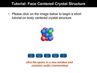 Tutorial: Face Centered Crystal Structure
• Please click on the image below to begin a short
tutorial on body centered crystal structure
(this file opens in a new window and
contains audio commentary)
 