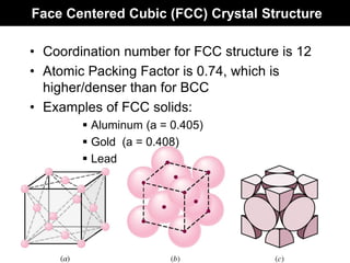 Face Centered Cubic (FCC) Crystal Structure
• Coordination number for FCC structure is 12
• Atomic Packing Factor is 0.74, which is
higher/denser than for BCC
• Examples of FCC solids:
 Aluminum (a = 0.405)
 Gold (a = 0.408)
 Lead
 