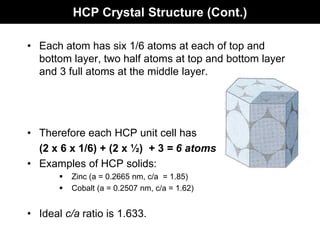 HCP Crystal Structure (Cont.)
• Each atom has six 1/6 atoms at each of top and
bottom layer, two half atoms at top and bottom layer
and 3 full atoms at the middle layer.
• Therefore each HCP unit cell has
(2 x 6 x 1/6) + (2 x ½) + 3 = 6 atoms
• Examples of HCP solids:
 Zinc (a = 0.2665 nm, c/a = 1.85)
 Cobalt (a = 0.2507 nm, c/a = 1.62)
• Ideal c/a ratio is 1.633.
 
