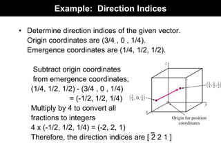 Example: Direction Indices
• Determine direction indices of the given vector.
Origin coordinates are (3/4 , 0 , 1/4).
Emergence coordinates are (1/4, 1/2, 1/2).
Subtract origin coordinates
from emergence coordinates,
(1/4, 1/2, 1/2) - (3/4 , 0 , 1/4)
= (-1/2, 1/2, 1/4)
Multiply by 4 to convert all
fractions to integers
4 x (-1/2, 1/2, 1/4) = (-2, 2, 1)
Therefore, the direction indices are [ 2 2 1 ]
 