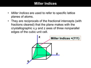 Miller Indices
• Miller Indices are used to refer to specific lattice
planes of atoms.
• They are reciprocals of the fractional intercepts (with
fractions cleared) that the plane makes with the
crystallographic x,y and z axes of three nonparallel
edges of the cubic unit cell.
z
x
y
Miller Indices =(111)
 