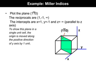 Example: Miller Indices
• Plot the plane (110)
The reciprocals are (1,-1, ∞)
The intercepts are x=1, y=-1 and z= ∞ (parallel to z
axis)
To show this plane in a
single unit cell, the
origin is moved along
the positive direction
of y axis by 1 unit.
x
y
z
(110)
 