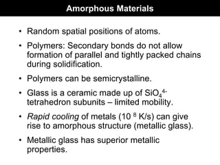 Amorphous Materials
• Random spatial positions of atoms.
• Polymers: Secondary bonds do not allow
formation of parallel and tightly packed chains
during solidification.
• Polymers can be semicrystalline.
• Glass is a ceramic made up of SiO4
4-
tetrahedron subunits – limited mobility.
• Rapid cooling of metals (10 8 K/s) can give
rise to amorphous structure (metallic glass).
• Metallic glass has superior metallic
properties.
 