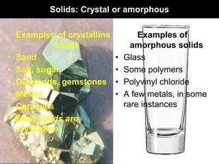 Solids: Crystal or amorphous
Examples of crystalline
solids
• Sand
• Salt, sugar
• Diamonds, gemstones
• Metals
• Ceramics
• Most solids are
crystalline!
Examples of
amorphous solids
• Glass
• Some polymers
• Polyvinyl chloride
• A few metals, in some
rare instances
 