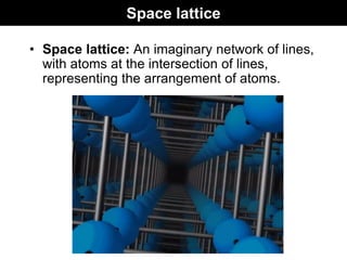 Space lattice
• Space lattice: An imaginary network of lines,
with atoms at the intersection of lines,
representing the arrangement of atoms.
 