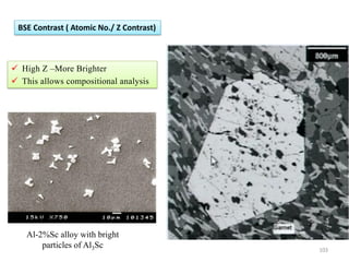  High Z –More Brighter
 This allows compositional analysis
BSE Contrast ( Atomic No./ Z Contrast)
Al-2%Sc alloy with bright
particles of Al3Sc 103
 