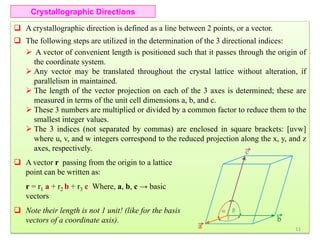 Crystallographic Directions
 A crystallographic direction is defined as a line between 2 points, or a vector.
 The following steps are utilized in the determination of the 3 directional indices:
 A vector of convenient length is positioned such that it passes through the origin of
the coordinate system.
 Any vector may be translated throughout the crystal lattice without alteration, if
parallelism in maintained.
 The length of the vector projection on each of the 3 axes is determined; these are
measured in terms of the unit cell dimensions a, b, and c.
 These 3 numbers are multiplied or divided by a common factor to reduce them to the
smallest integer values.
 The 3 indices (not separated by commas) are enclosed in square brackets: [uvw]
where u, v, and w integers correspond to the reduced projection along the x, y, and z
axes, respectively.
 A vector r passing from the origin to a lattice
point can be written as:
r = r1 a + r2 b + r3 c Where, a, b, c → basic
vectors
 Note their length is not 1 unit! (like for the basis
vectors of a coordinate axis).
11
 