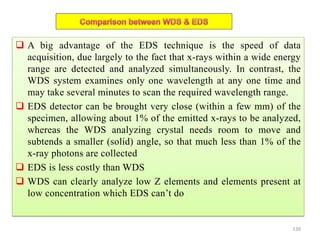  A big advantage of the EDS technique is the speed of data
acquisition, due largely to the fact that x-rays within a wide energy
range are detected and analyzed simultaneously. In contrast, the
WDS system examines only one wavelength at any one time and
may take several minutes to scan the required wavelength range.
 EDS detector can be brought very close (within a few mm) of the
specimen, allowing about 1% of the emitted x-rays to be analyzed,
whereas the WDS analyzing crystal needs room to move and
subtends a smaller (solid) angle, so that much less than 1% of the
x-ray photons are collected
 EDS is less costly than WDS
 WDS can clearly analyze low Z elements and elements present at
low concentration which EDS can’t do
130
 