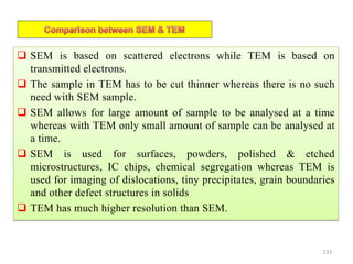  SEM is based on scattered electrons while TEM is based on
transmitted electrons.
 The sample in TEM has to be cut thinner whereas there is no such
need with SEM sample.
 SEM allows for large amount of sample to be analysed at a time
whereas with TEM only small amount of sample can be analysed at
a time.
 SEM is used for surfaces, powders, polished & etched
microstructures, IC chips, chemical segregation whereas TEM is
used for imaging of dislocations, tiny precipitates, grain boundaries
and other defect structures in solids
 TEM has much higher resolution than SEM.
133
 