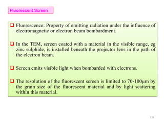 Fluorescent Screen
 Fluorescence: Property of emitting radiation under the influence of
electromagnetic or electron beam bombardment.
 In the TEM, screen coated with a material in the visible range, eg
zinc sulphide, is installed beneath the projector lens in the path of
the electron beam.
 Screen emits visible light when bombarded with electrons.
 The resolution of the fluorescent screen is limited to 70-100µm by
the grain size of the fluorescent material and by light scattering
within this material.
138
 